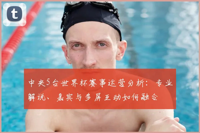 中央5台世界杯赛事运营分析：专业解说、嘉宾与多屏互动如何融合