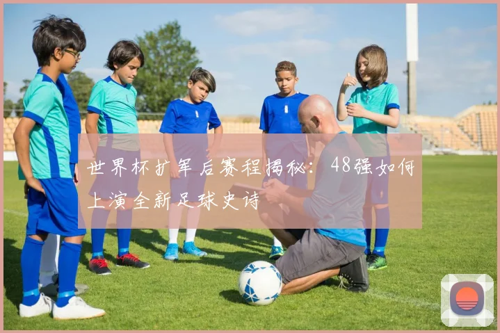 世界杯扩军后赛程揭秘：48强如何上演全新足球史诗