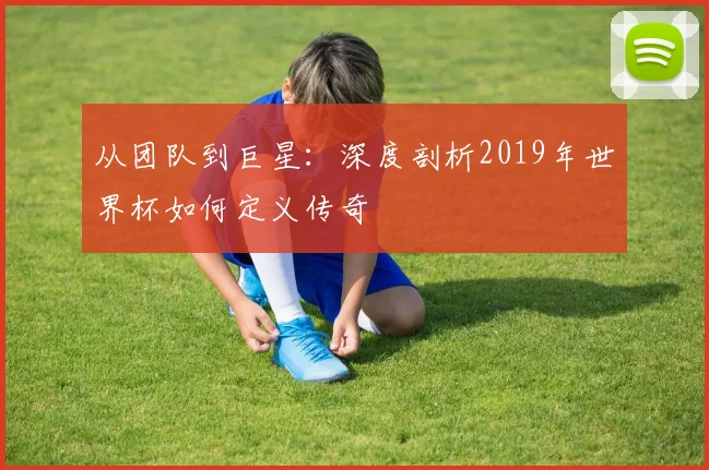 从团队到巨星：深度剖析2019年世界杯如何定义传奇