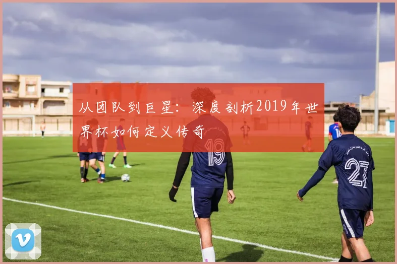 从团队到巨星：深度剖析2019年世界杯如何定义传奇