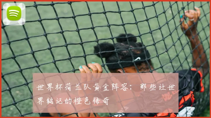 世界杯荷兰队黄金阵容：那些让世界铭记的橙色传奇