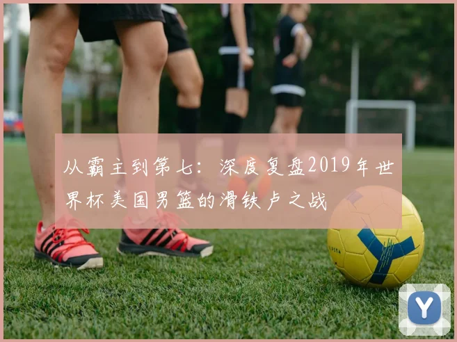 从霸主到第七：深度复盘2019年世界杯美国男篮的滑铁卢之战
