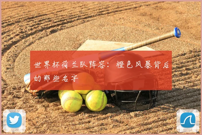 世界杯荷兰队阵容：橙色风暴背后的那些名字