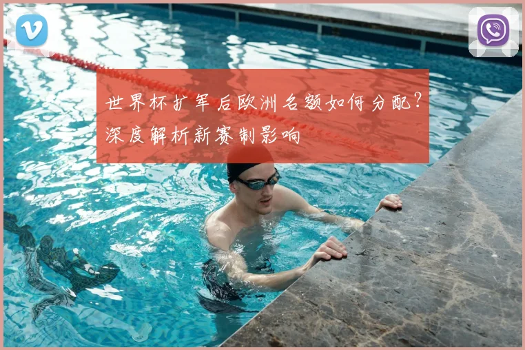 世界杯扩军后欧洲名额如何分配？深度解析新赛制影响