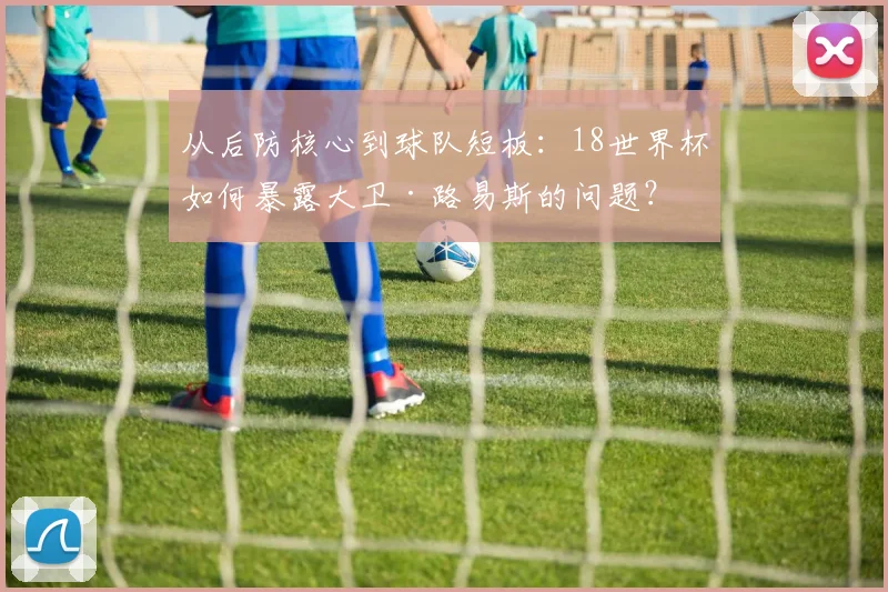 从后防核心到球队短板：18世界杯如何暴露大卫·路易斯的问题？