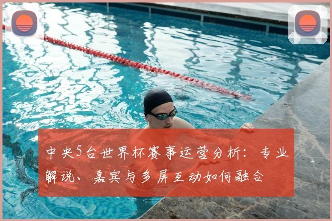 中央5台世界杯赛事运营分析：专业解说、嘉宾与多屏互动如何融合